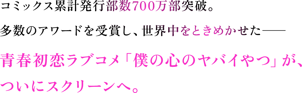 コミックス累計発行部数700万部突破。多数のアワードを受賞し、世界中をときめかせた―― 青春初恋ラブコメ「僕の心のヤバイやつ」が、ついにスクリーンへ。